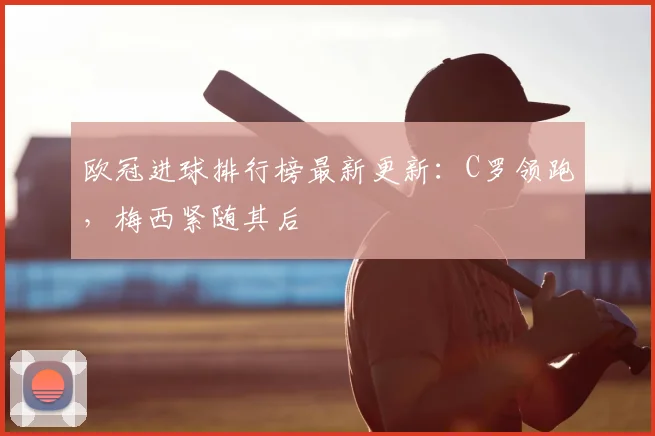 欧冠进球排行榜最新更新：C罗领跑，梅西紧随其后