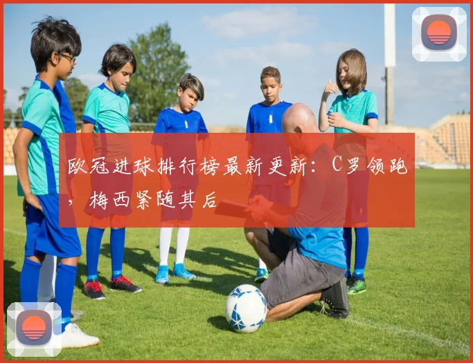 欧冠进球排行榜最新更新：C罗领跑，梅西紧随其后