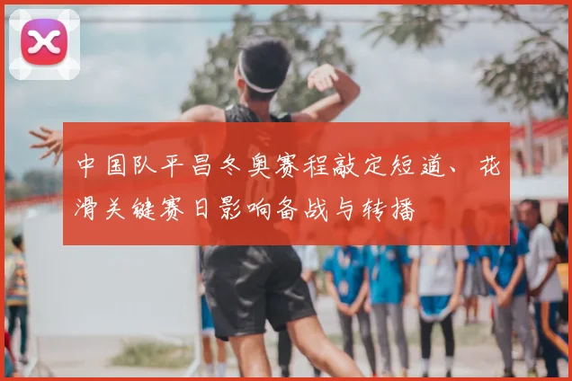 中国队平昌冬奥赛程敲定短道、花滑关键赛日影响备战与转播