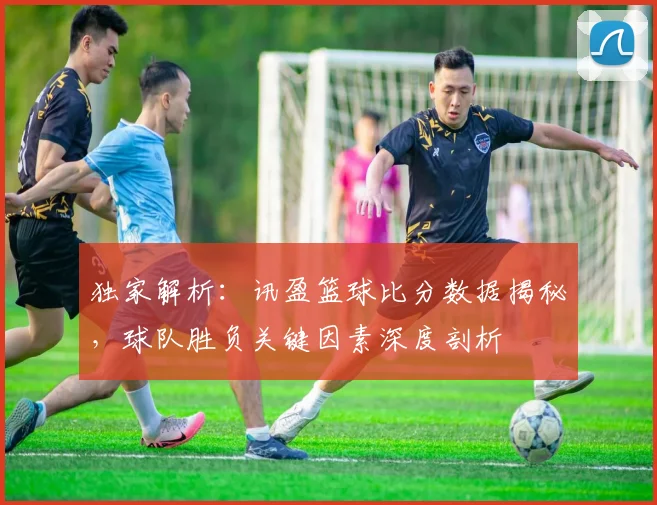 独家解析：讯盈篮球比分数据揭秘，球队胜负关键因素深度剖析