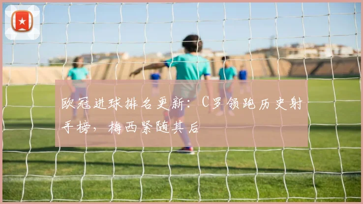 欧冠进球排名更新：C罗领跑历史射手榜，梅西紧随其后