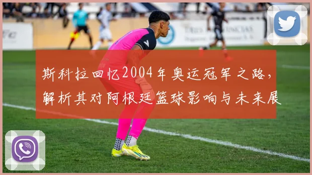 斯科拉回忆2004年奥运冠军之路，解析其对阿根廷篮球影响与未来展望