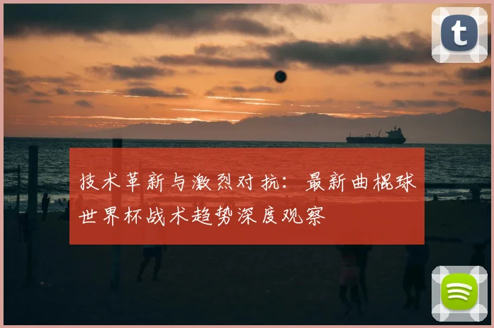 技术革新与激烈对抗：最新曲棍球世界杯战术趋势深度观察