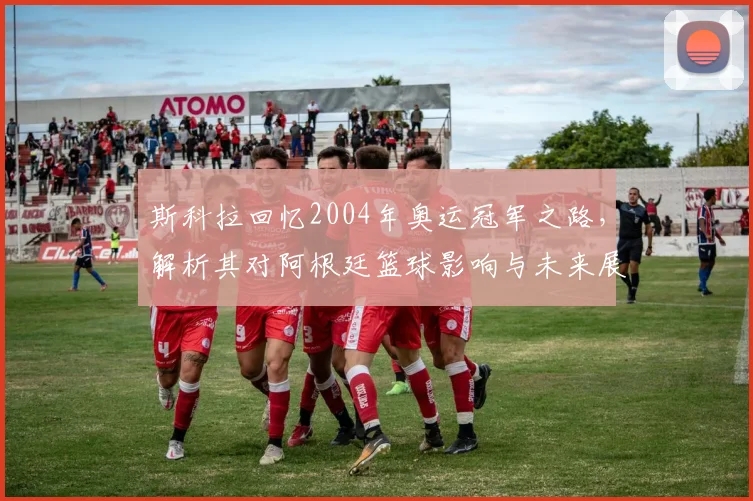 斯科拉回忆2004年奥运冠军之路，解析其对阿根廷篮球影响与未来展望